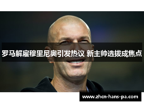 罗马解雇穆里尼奥引发热议 新主帅选拔成焦点 罗马解雇穆里尼奥引发热议 新主帅选拔成焦点