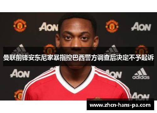曼联前锋安东尼家暴指控巴西警方调查后决定不予起诉